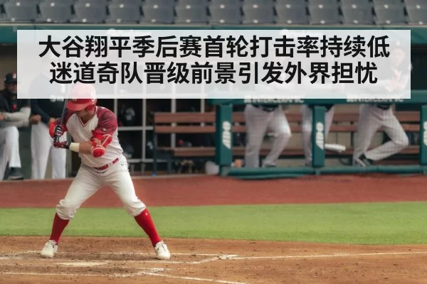 大谷翔平季后赛首轮打击率持续低迷道奇队晋级前景引发外界担忧